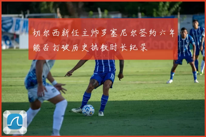 切尔西新任主帅罗塞尼尔签约六年能否打破历史执教时长纪录