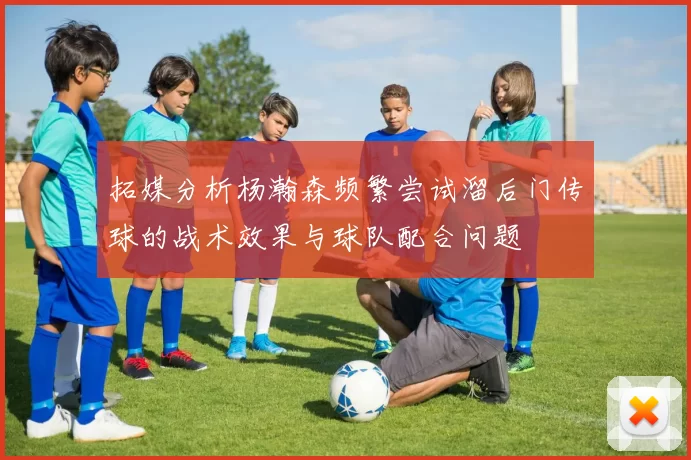拓媒分析杨瀚森频繁尝试溜后门传球的战术效果与球队配合问题