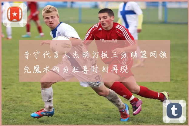 李宁代言人杰明打板三分助篮网领先魔术两分狂喜时刻再现