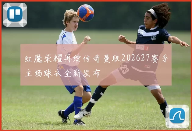 红魔荣耀再续传奇曼联202627赛季主场球衣全新发布