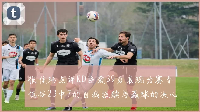 张佳玮点评KD逆袭39分表现为赛季低谷23中7的自我救赎与赢球的决心